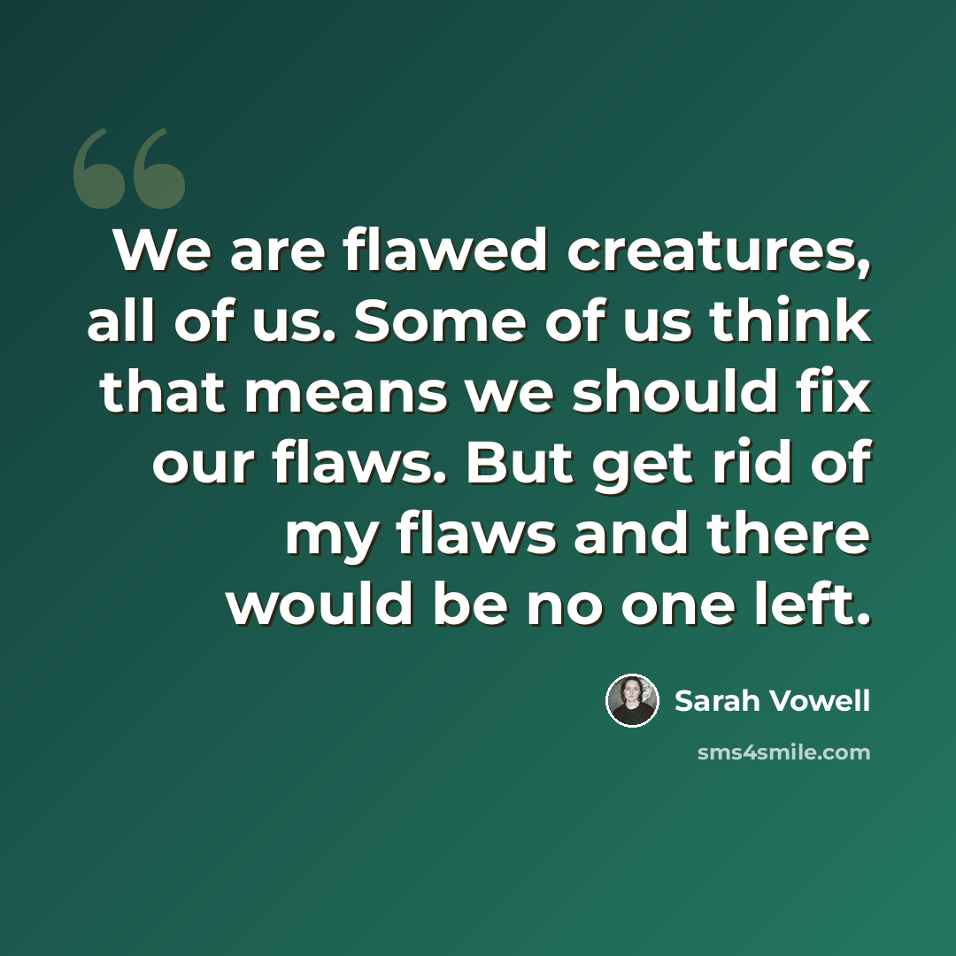 “We are flawed creatures, all of us. Some of us think that means we should fix our flaws. But get rid of my flaws and there would be no one left.” quote by Sarah Vowell