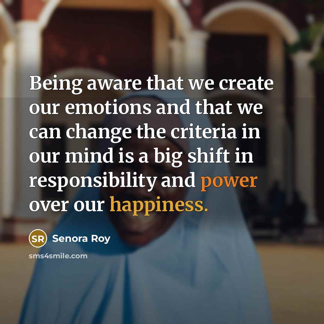 “Being aware that we create our emotions and that we can change the criteria in our mind is a big shift in responsibility and power over our happiness.” quote by Senora Roy