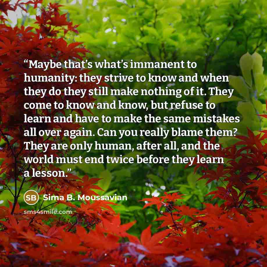 “Maybe that’s what’s immanent to humanity: they strive to know and when they do they still make nothing of it. They come to know and know, but refuse to learn and have to make the same mistakes all over again. Can you really blame them? They are only human, after all, and the world must end twice…” quote by Sima B. Moussavian