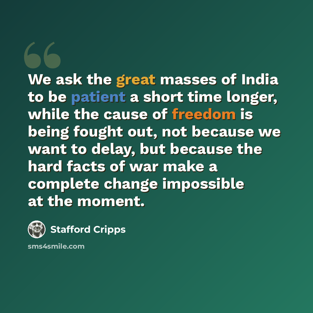 “We ask the great masses of India to be patient a short time longer, while the cause of freedom is being fought out, not because we want to delay, but because the hard facts of war make a complete change impossible at the moment.” quote by Stafford Cripps