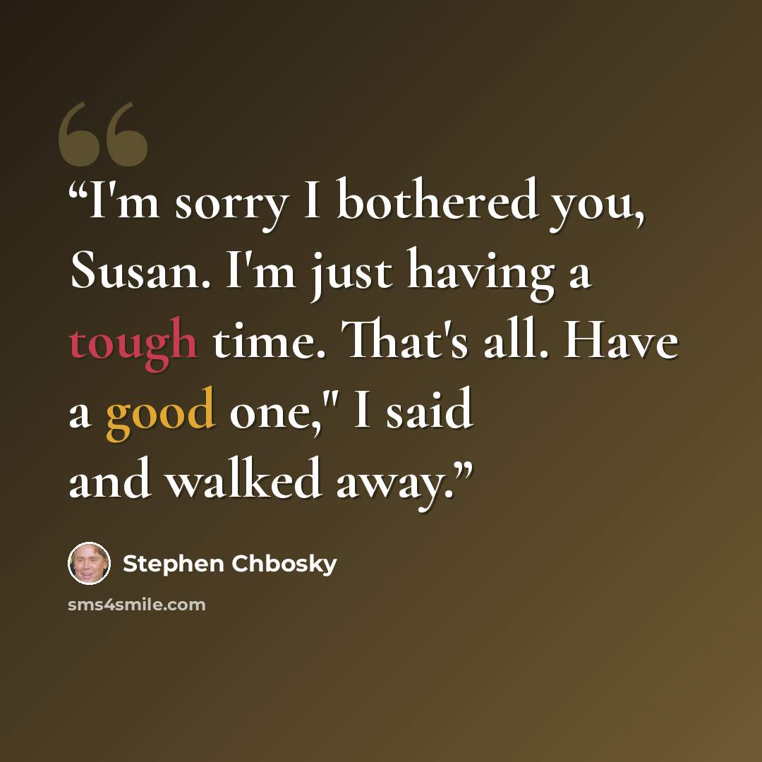 “I'm sorry I bothered you, Susan. I'm just having a tough time. That's all. Have a good one," I said and walked away.” quote by Stephen Chbosky