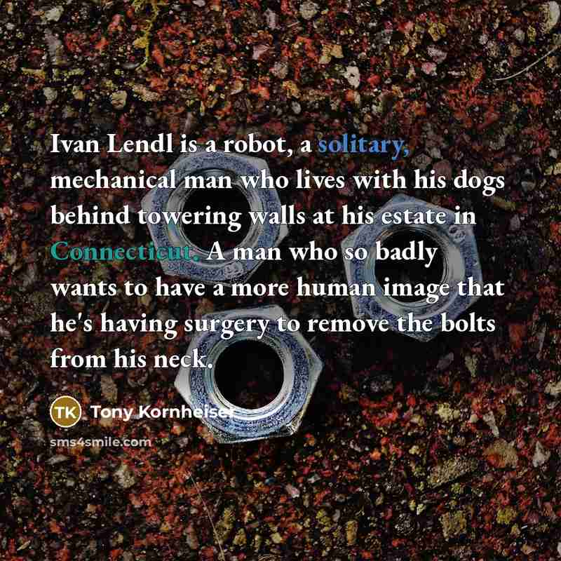 “Ivan Lendl is a robot, a solitary, mechanical man who lives with his dogs behind towering walls at his estate in Connecticut. A man who so badly wants to have a more human image that he's having surgery to remove the bolts from his neck.” quote by Tony Kornheiser