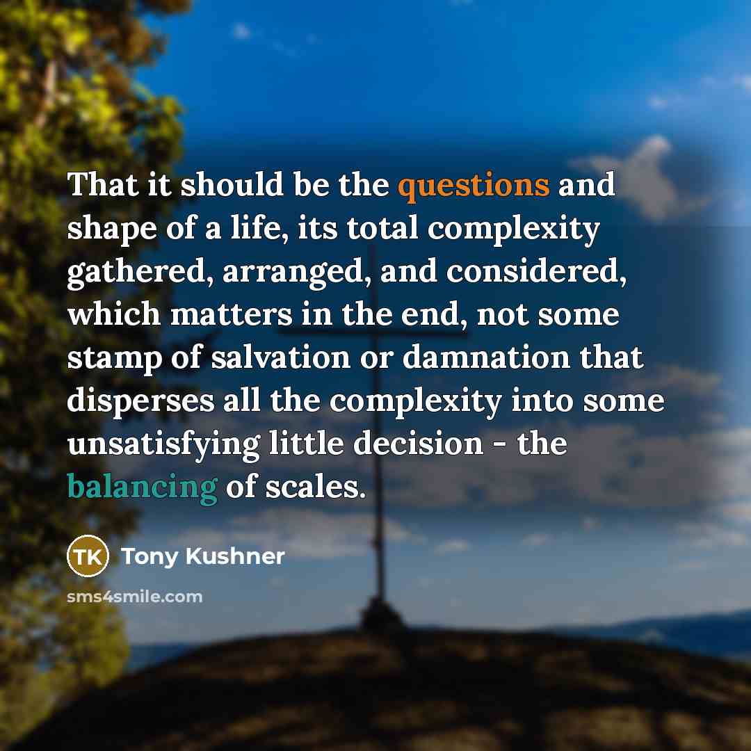 “That it should be the questions and shape of a life, its total complexity gathered, arranged, and considered, which matters in the end, not some stamp of salvation or damnation that disperses all the complexity into some unsatisfying little decision - the balancing of scales.” quote by Tony Kushner
