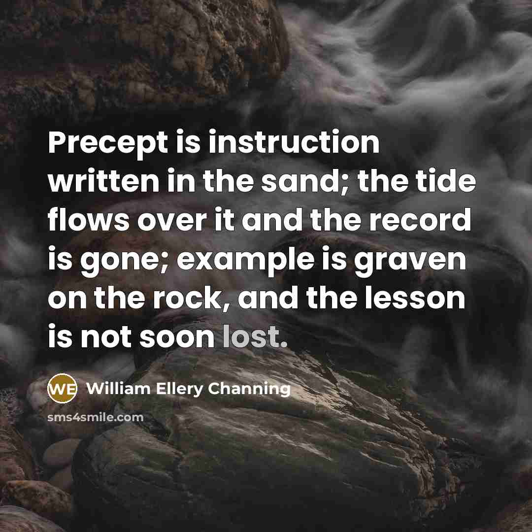 “Precept is instruction written in the sand; the tide flows over it and the record is gone; example is graven on the rock, and the lesson is not soon lost.” quote by William Ellery Channing