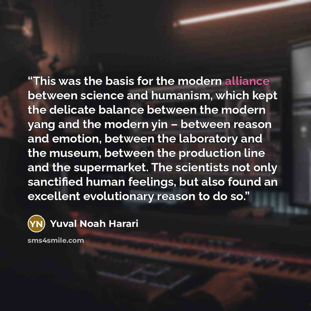“This was the basis for the modern alliance between science and humanism, which kept the delicate balance between the modern yang and the modern yin – between reason and emotion, between the laboratory and the museum, between the production line and the supermarket. The scientists not only…” quote by Yuval Noah Harari