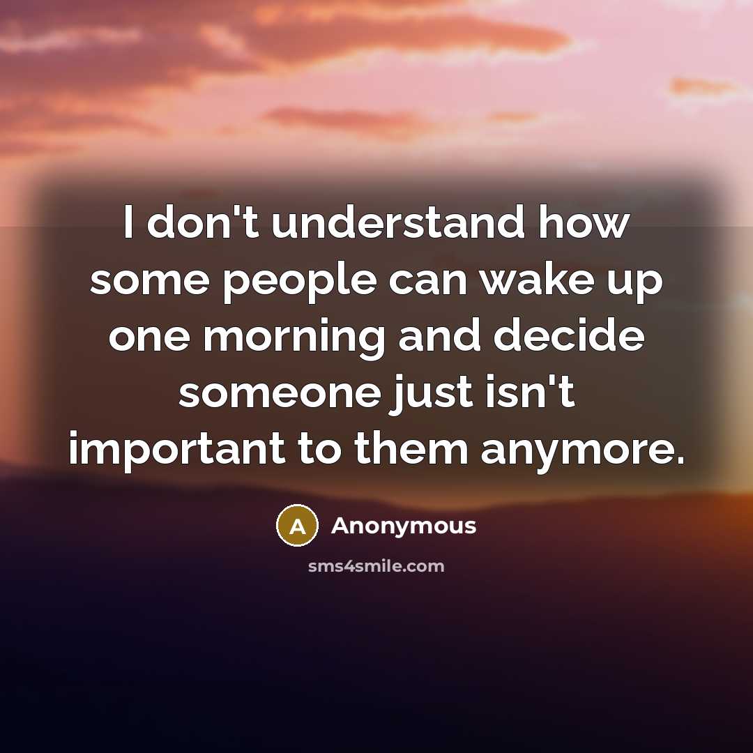 “I don't understand how some people can wake up one morning and decide someone just isn't important to them anymore.” quote by Anonymous