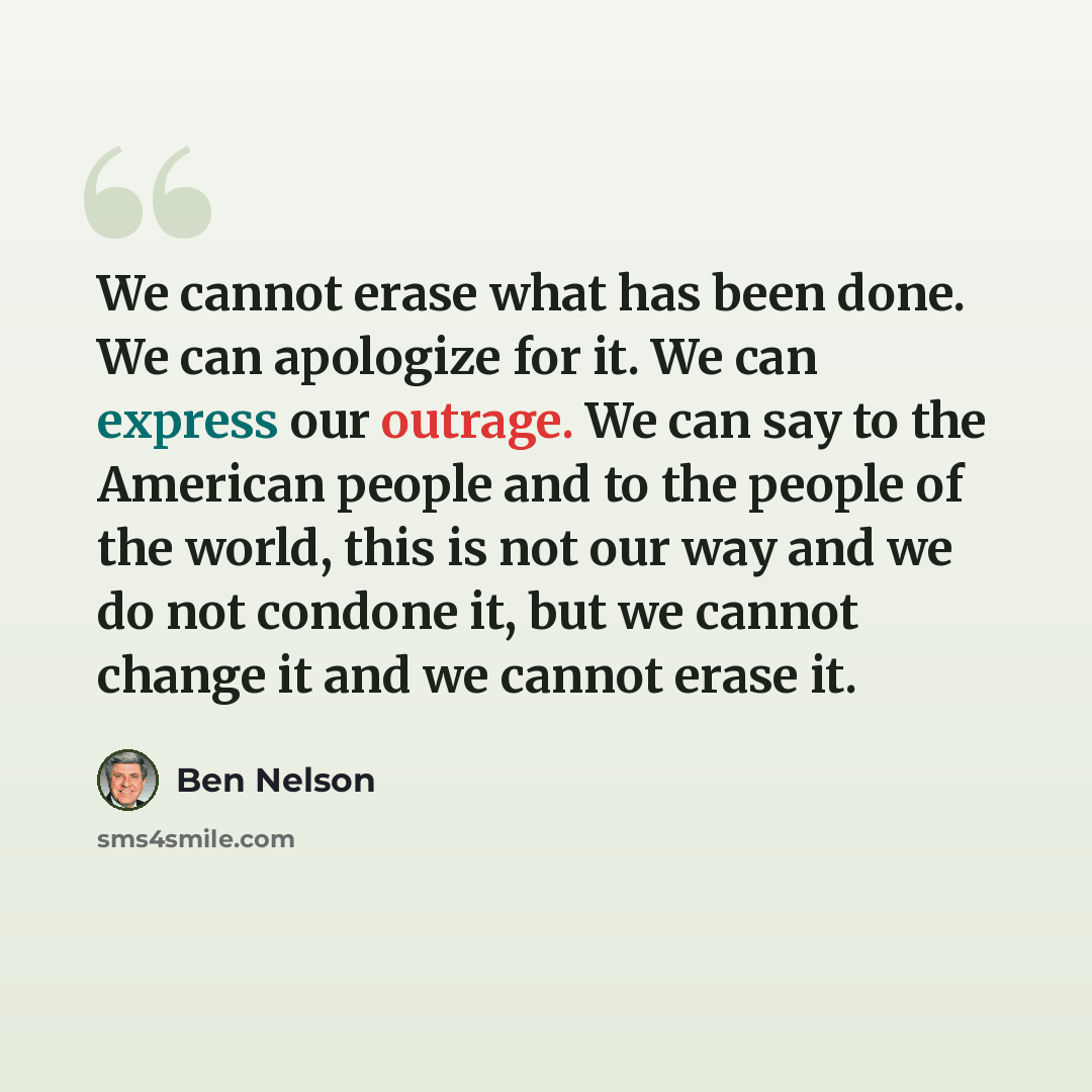 “We cannot erase what has been done. We can apologize for it. We can express our outrage. We can say to the American people and to the people of the world, this is not our way and we do not condone it, but we cannot change it and we cannot erase it.” quote by Ben Nelson