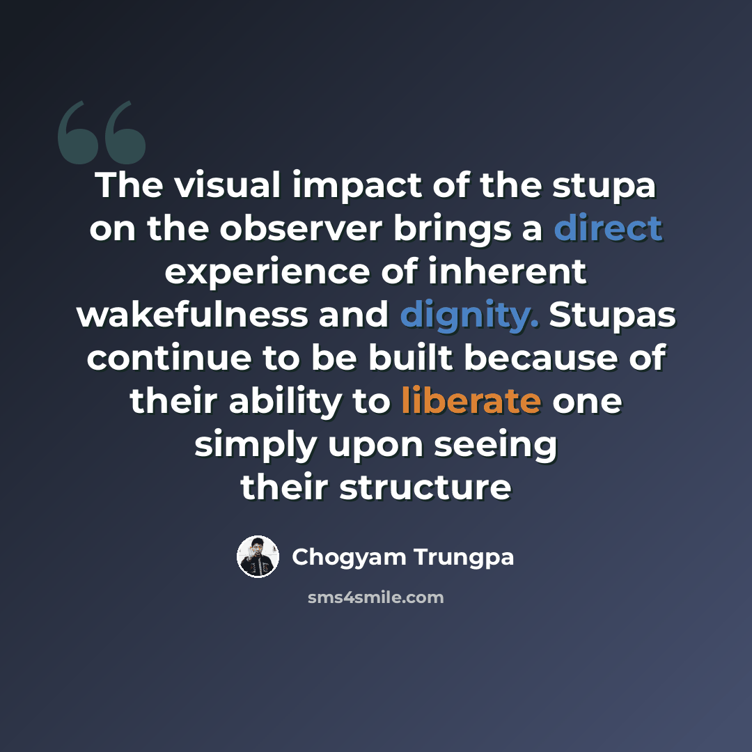 “The visual impact of the stupa on the observer brings a direct experience of inherent wakefulness and dignity. Stupas continue to be built because of their ability to liberate one simply upon seeing their structure” quote by Chogyam Trungpa