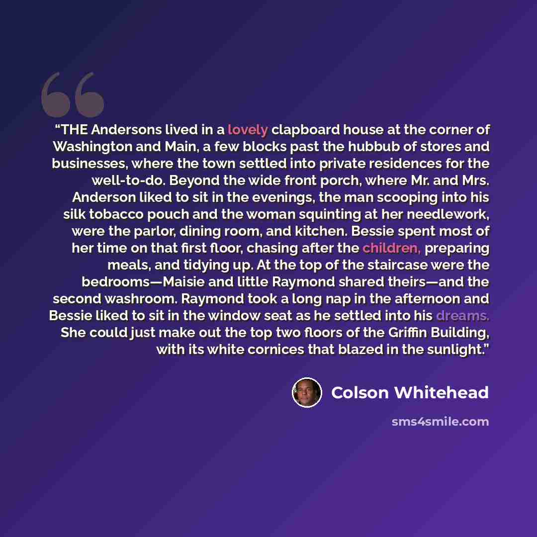“THE Andersons lived in a lovely clapboard house at the corner of Washington and Main, a few blocks past the hubbub of stores and businesses, where the town settled into private residences for the well-to-do. Beyond the wide front porch, where Mr. and Mrs. Anderson liked to sit in the evenings, the…” quote by Colson Whitehead