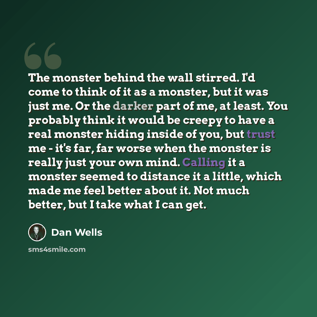 “The monster behind the wall stirred. I'd come to think of it as a monster, but it was just me. Or the darker part of me, at least. You probably think it would be creepy to have a real monster hiding inside of you, but trust me - it's far, far worse when the monster is really just your own mind…” quote by Dan Wells