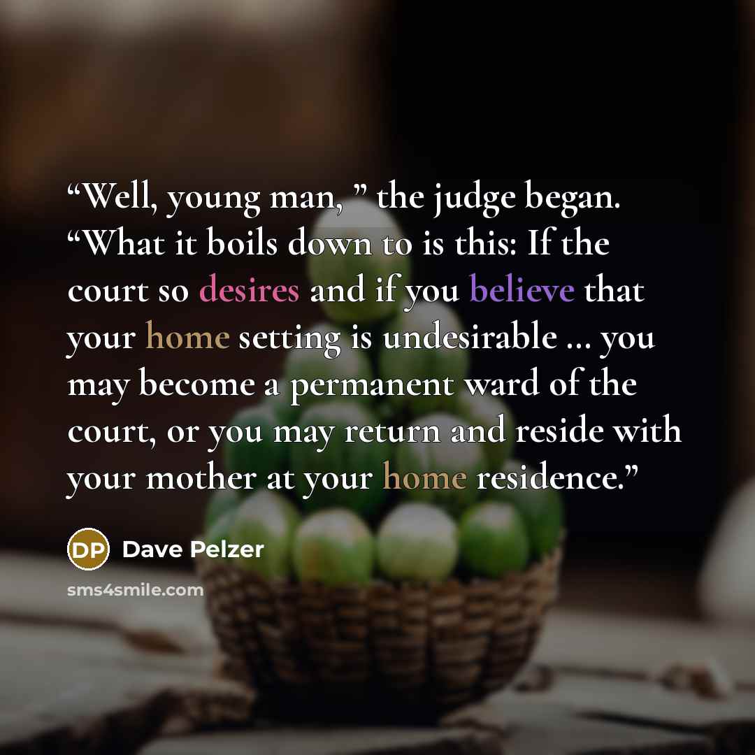 “Well, young man, ” the judge began. “What it boils down to is this: If the court so desires and if you believe that your home setting is undesirable … you may become a permanent ward of the court, or you may return and reside with your mother at your home residence.” quote by Dave Pelzer