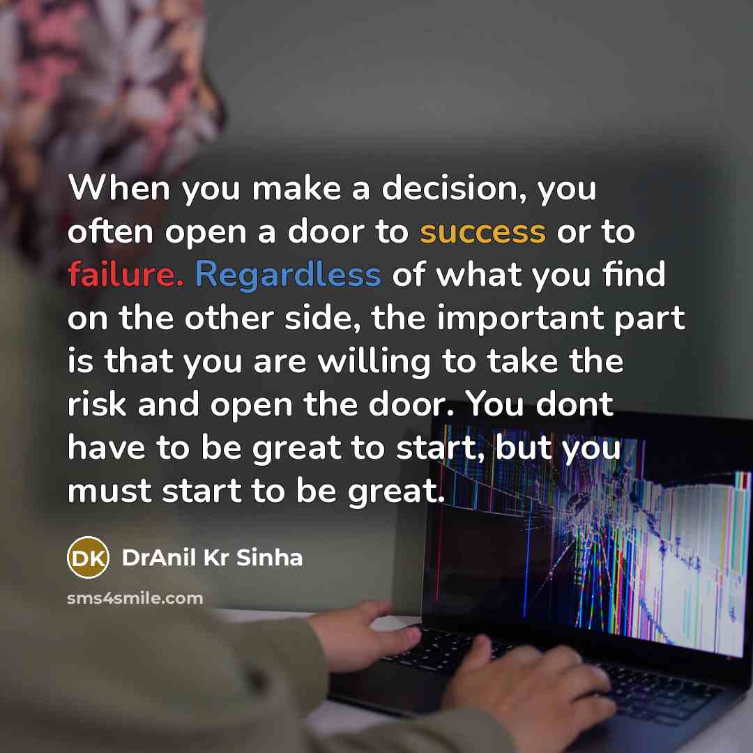 “When you make a decision, you often open a door to success or to failure. Regardless of what you find on the other side, the important part is that you are willing to take the risk and open the door. You dont have to be great to start, but you must start to be great.” quote by DrAnil Kr Sinha