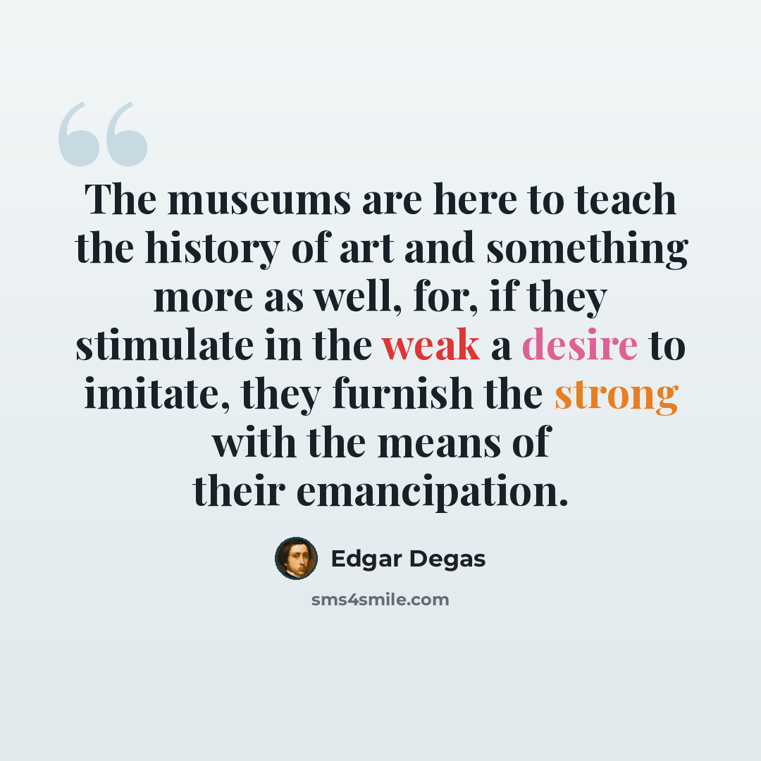 “The museums are here to teach the history of art and something more as well, for, if they stimulate in the weak a desire to imitate, they furnish the strong with the means of their emancipation.” quote by Edgar Degas