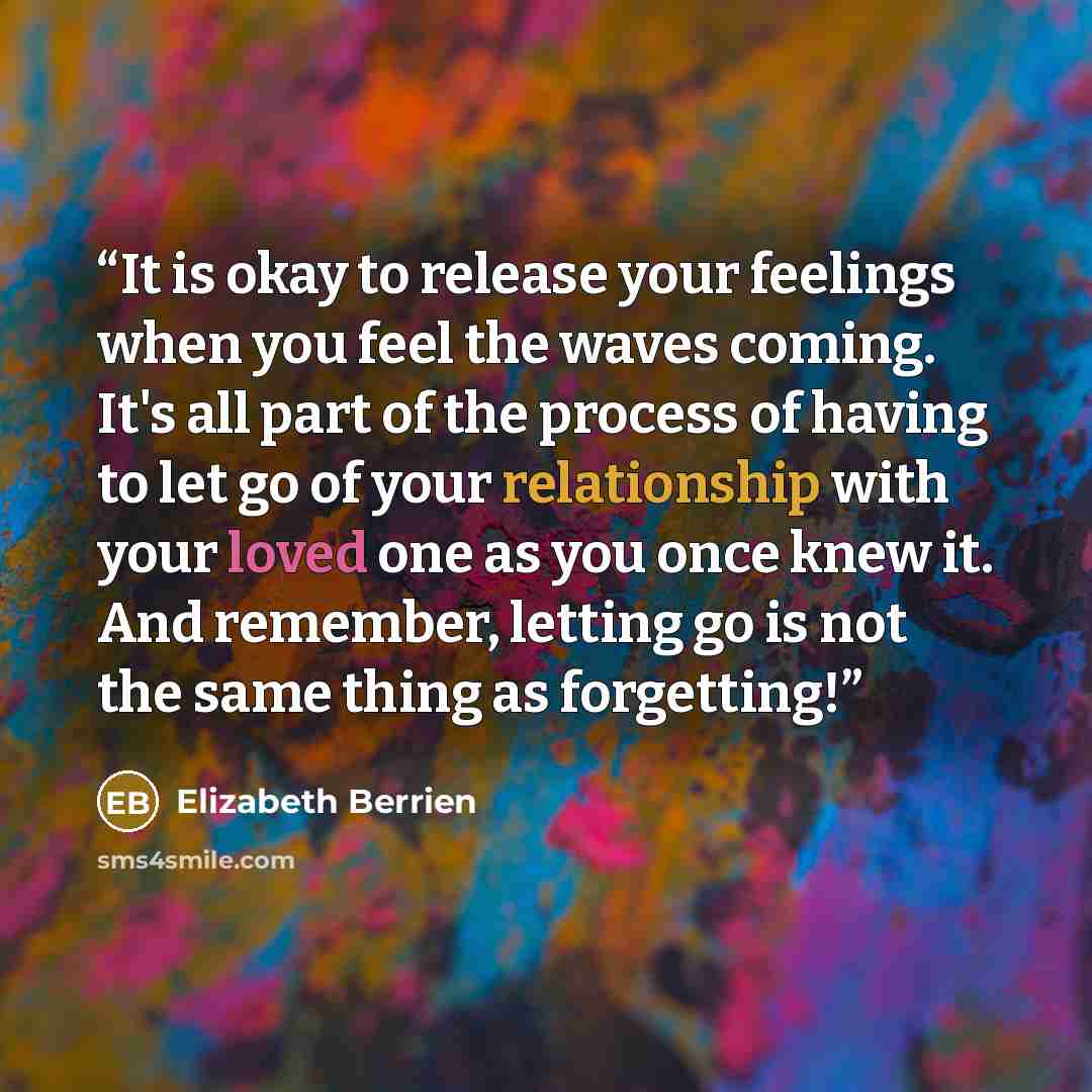 “It is okay to release your feelings when you feel the waves coming. It's all part of the process of having to let go of your relationship with your loved one as you once knew it. And remember, letting go is not the same thing as forgetting!” quote by Elizabeth Berrien