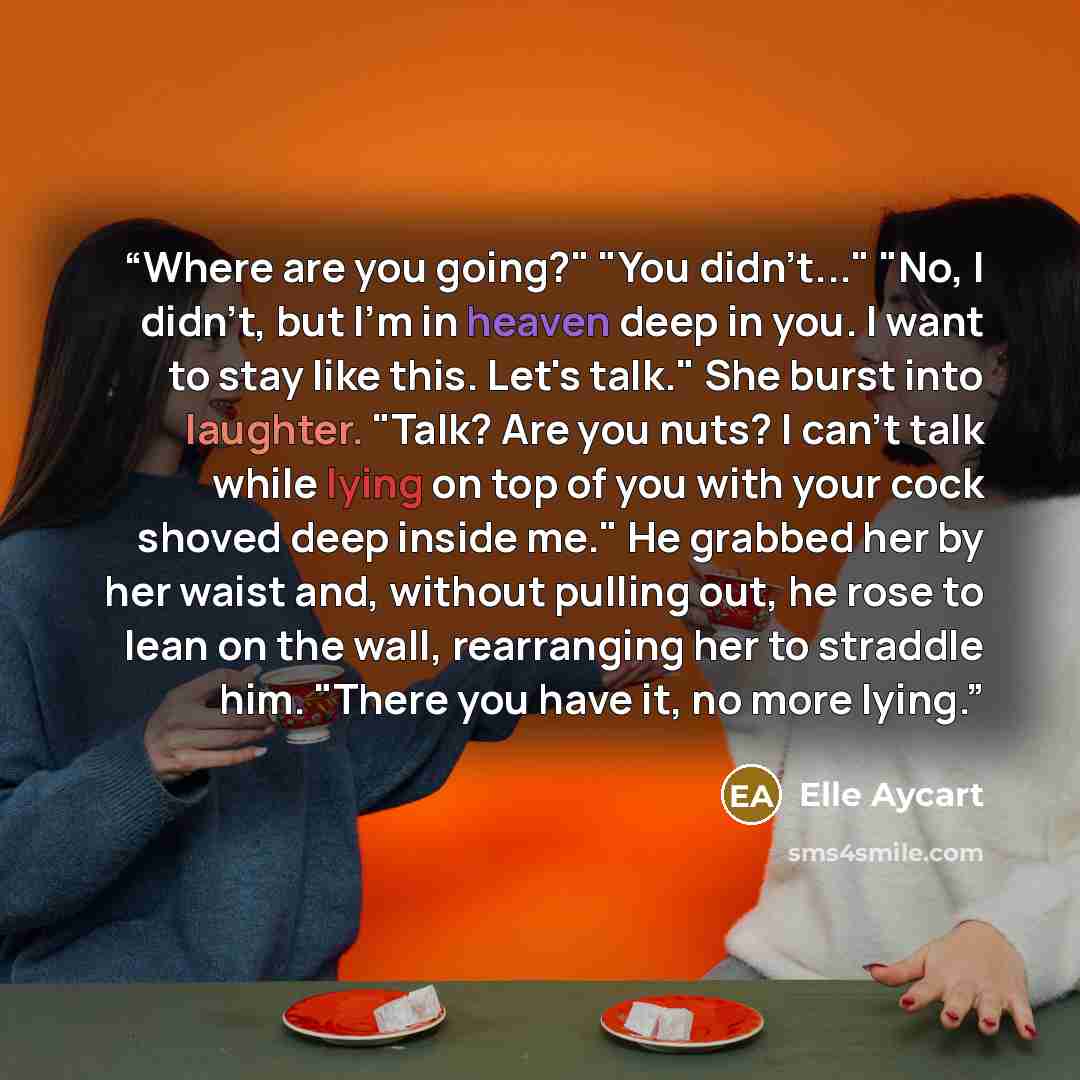 “Where are you going?" "You didn't..." "No, I didn't, but I'm in heaven deep in you. I want to stay like this. Let's talk." She burst into laughter. "Talk? Are you nuts? I can't talk while lying on top of you with your cock shoved deep inside me." He grabbed her by her waist and, without pulling…” quote by Elle Aycart