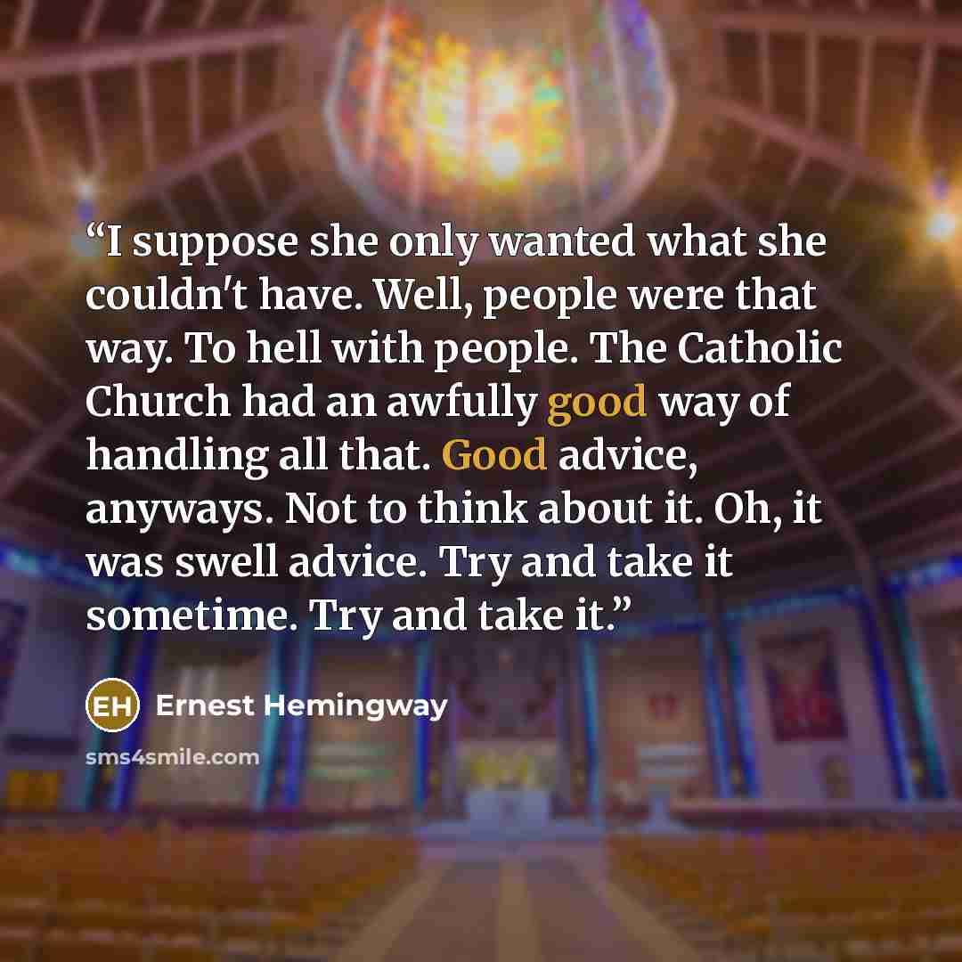 “I suppose she only wanted what she couldn't have. Well, people were that way. To hell with people. The Catholic Church had an awfully good way of handling all that. Good advice, anyways. Not to think about it. Oh, it was swell advice. Try and take it sometime. Try and take it.” quote by Ernest Hemingway