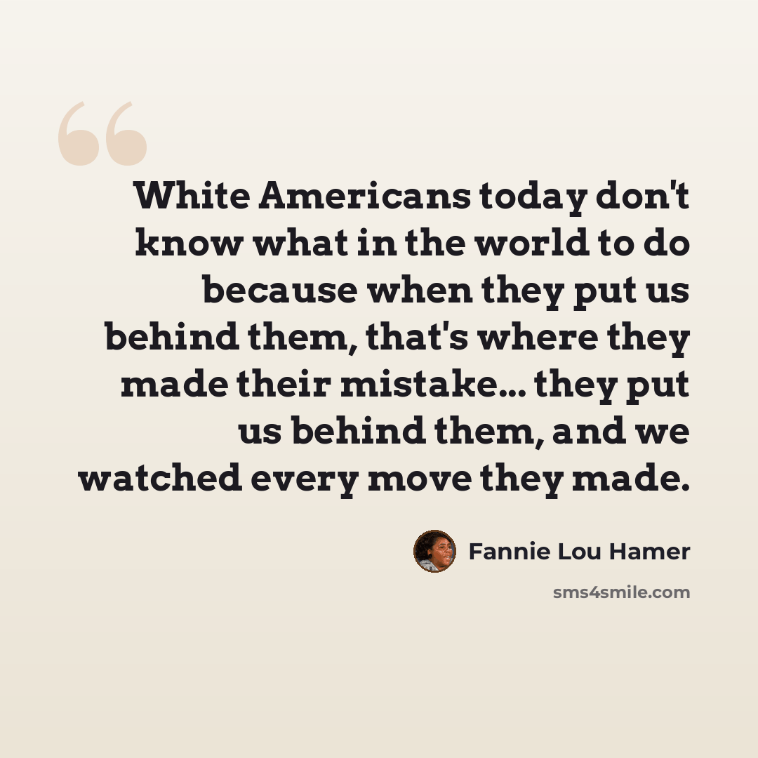 “White Americans today don't know what in the world to do because when they put us behind them, that's where they made their mistake... they put us behind them, and we watched every move they made.” quote by Fannie Lou Hamer