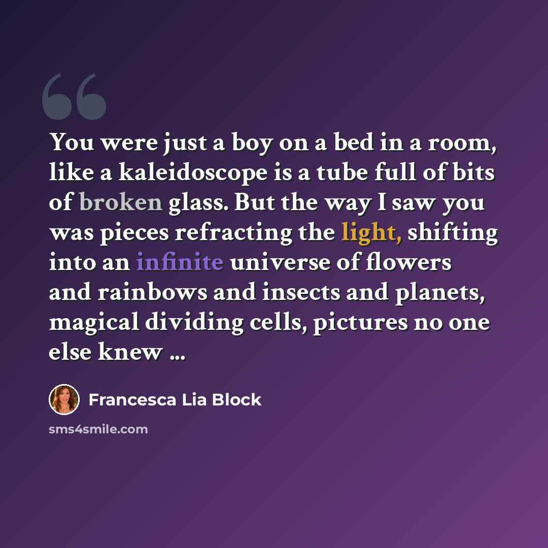 “You were just a boy on a bed in a room, like a kaleidoscope is a tube full of bits of broken glass. But the way I saw you was pieces refracting the light, shifting into an infinite universe of flowers and rainbows and insects and planets, magical dividing cells, pictures no one else knew ...” quote by Francesca Lia Block
