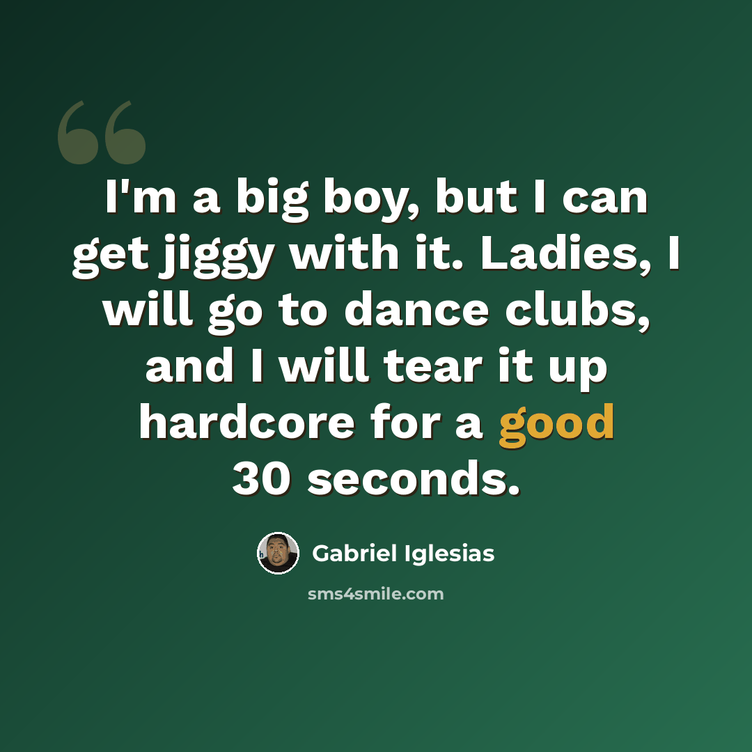 “I'm a big boy, but I can get jiggy with it. Ladies, I will go to dance clubs, and I will tear it up hardcore for a good 30 seconds.” quote by Gabriel Iglesias