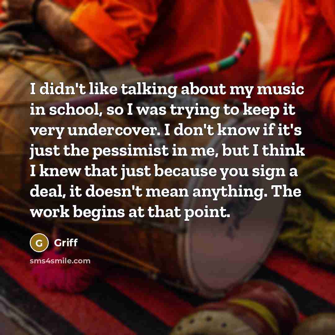 “I didn't like talking about my music in school, so I was trying to keep it very undercover. I don't know if it's just the pessimist in me, but I think I knew that just because you sign a deal, it doesn't mean anything. The work begins at that point.” quote by Griff