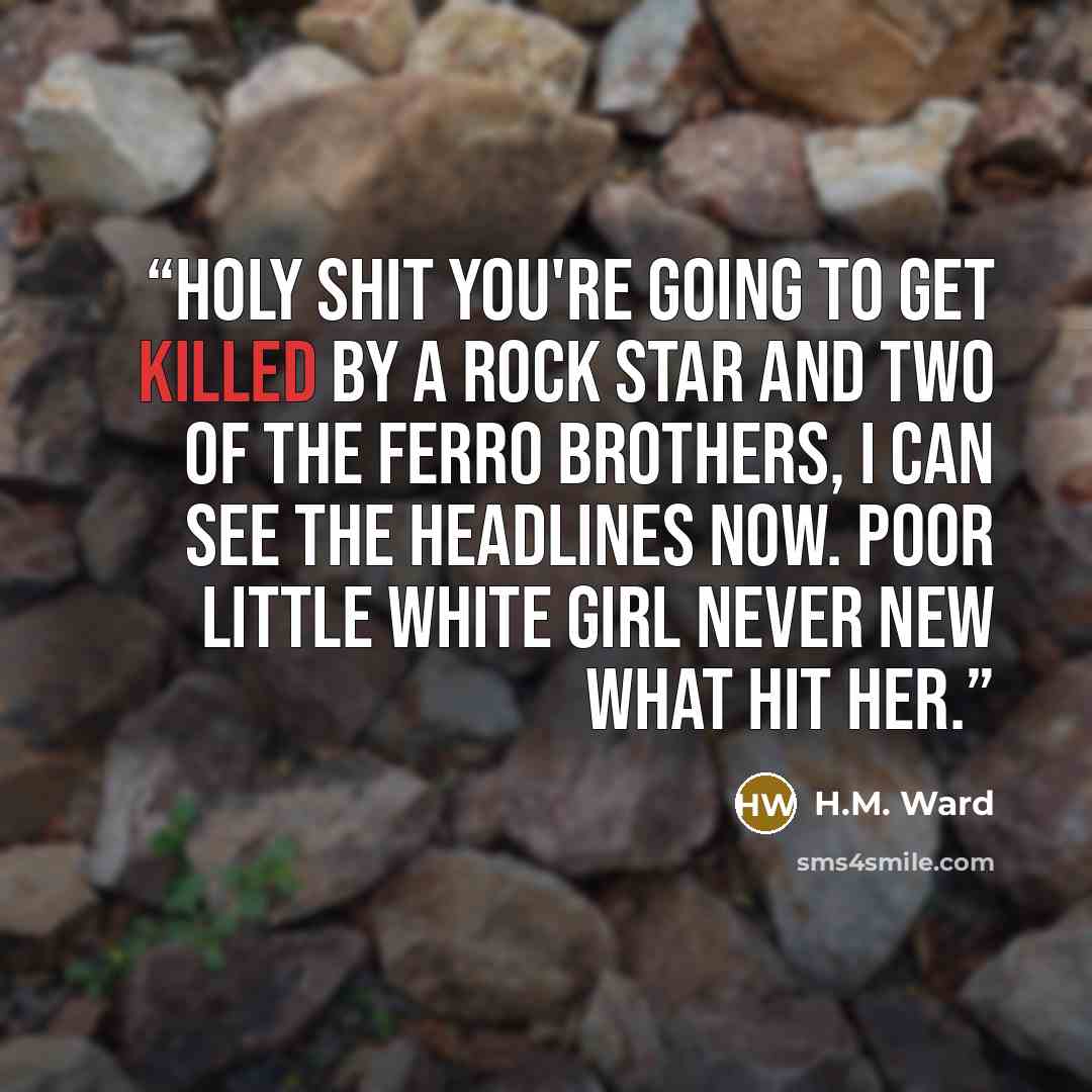 “Holy shit you're going to get killed by a rock star and two of the Ferro brothers, I can see the headlines now. Poor Little White Girl Never New What Hit Her.” quote by H.M. Ward
