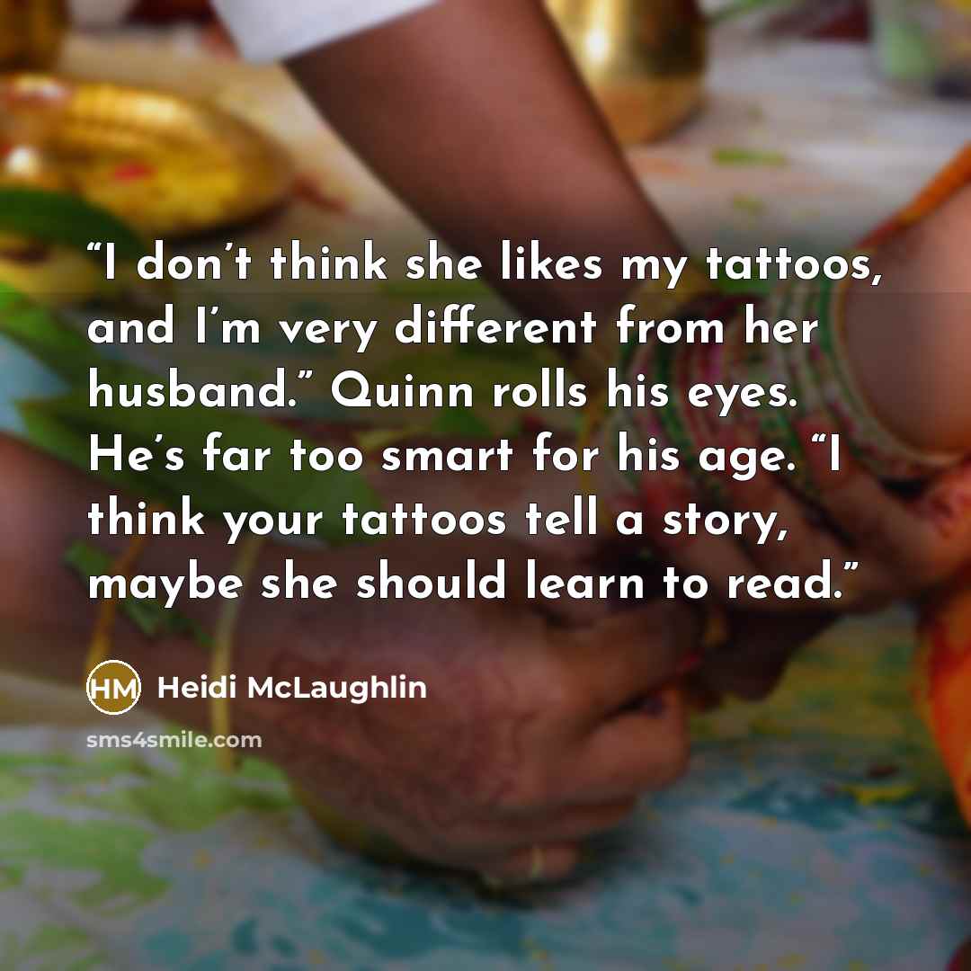 “I don’t think she likes my tattoos, and I’m very different from her husband.” Quinn rolls his eyes. He’s far too smart for his age. “I think your tattoos tell a story, maybe she should learn to read.” quote by Heidi McLaughlin