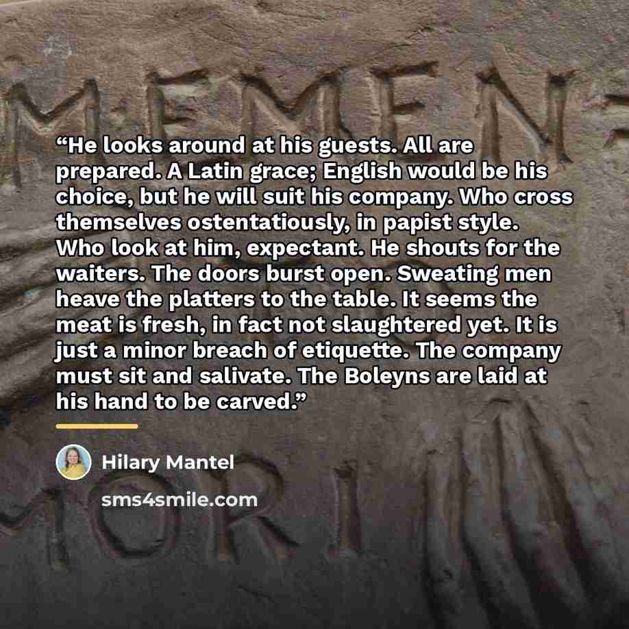 “He looks around at his guests. All are prepared. A Latin grace; English would be his choice, but he will suit his company. Who cross themselves ostentatiously, in papist style. Who look at him, expectant. He shouts for the waiters. The doors burst open. Sweating men heave the platters to the…” quote by Hilary Mantel