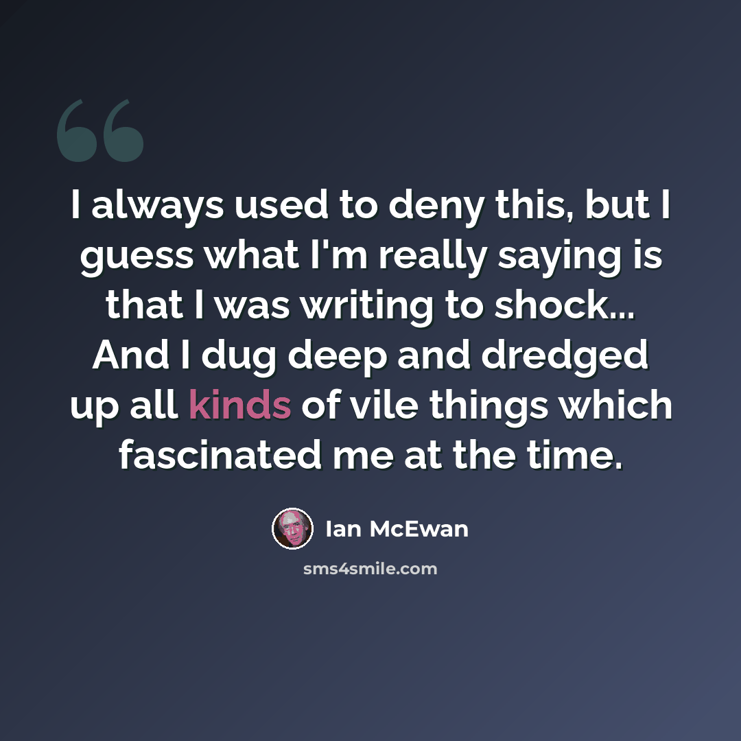 “I always used to deny this, but I guess what I'm really saying is that I was writing to shock... And I dug deep and dredged up all kinds of vile things which fascinated me at the time.” quote by Ian Mcewan