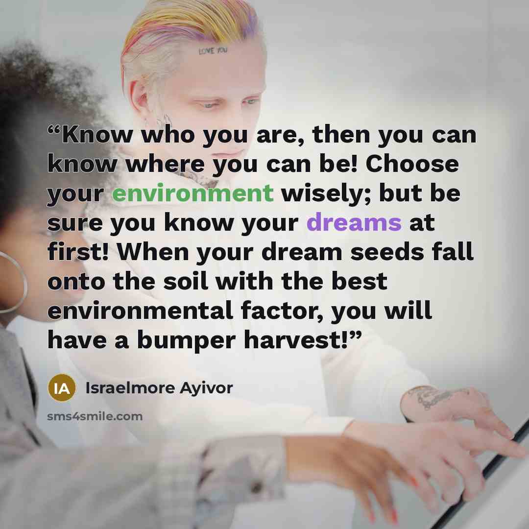 “Know who you are, then you can know where you can be! Choose your environment wisely; but be sure you know your dreams at first! When your dream seeds fall onto the soil with the best environmental factor, you will have a bumper harvest!” quote by Israelmore Ayivor