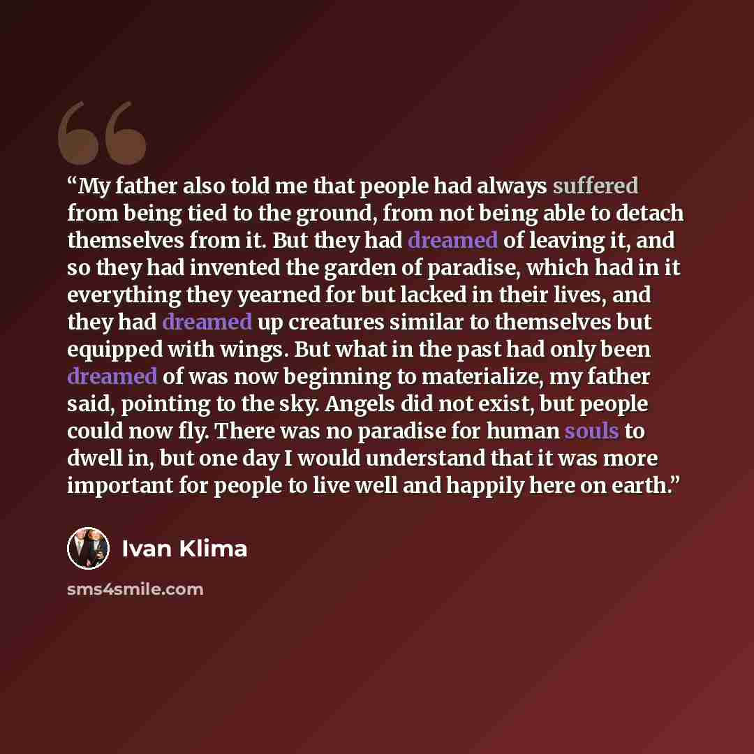 “My father also told me that people had always suffered from being tied to the ground, from not being able to detach themselves from it. But they had dreamed of leaving it, and so they had invented the garden of paradise, which had in it everything they yearned for but lacked in their lives, and…” quote by Ivan Klíma