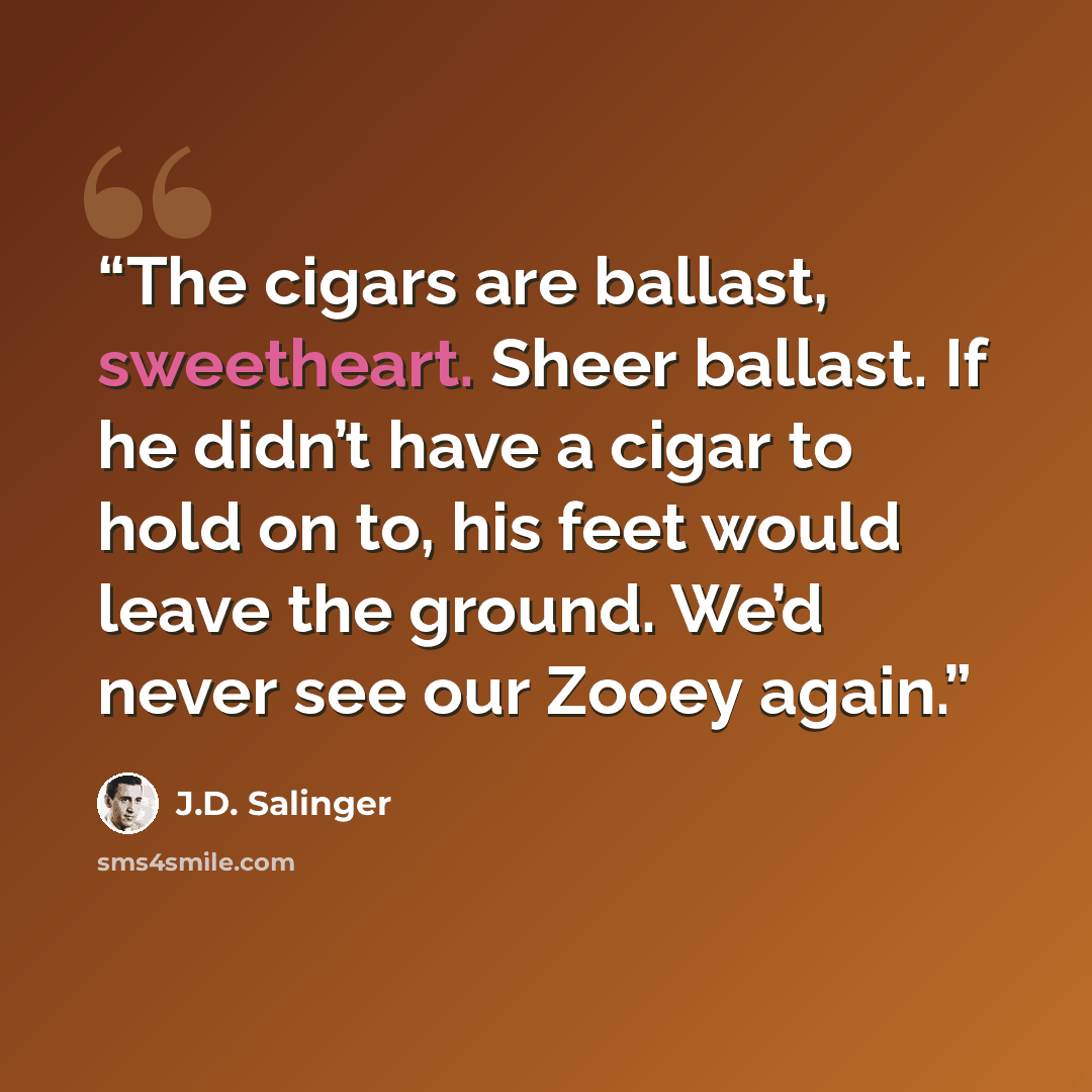 “The cigars are ballast, sweetheart. Sheer ballast. If he didn’t have a cigar to hold on to, his feet would leave the ground. We’d never see our Zooey again.” quote by J.D. Salinger