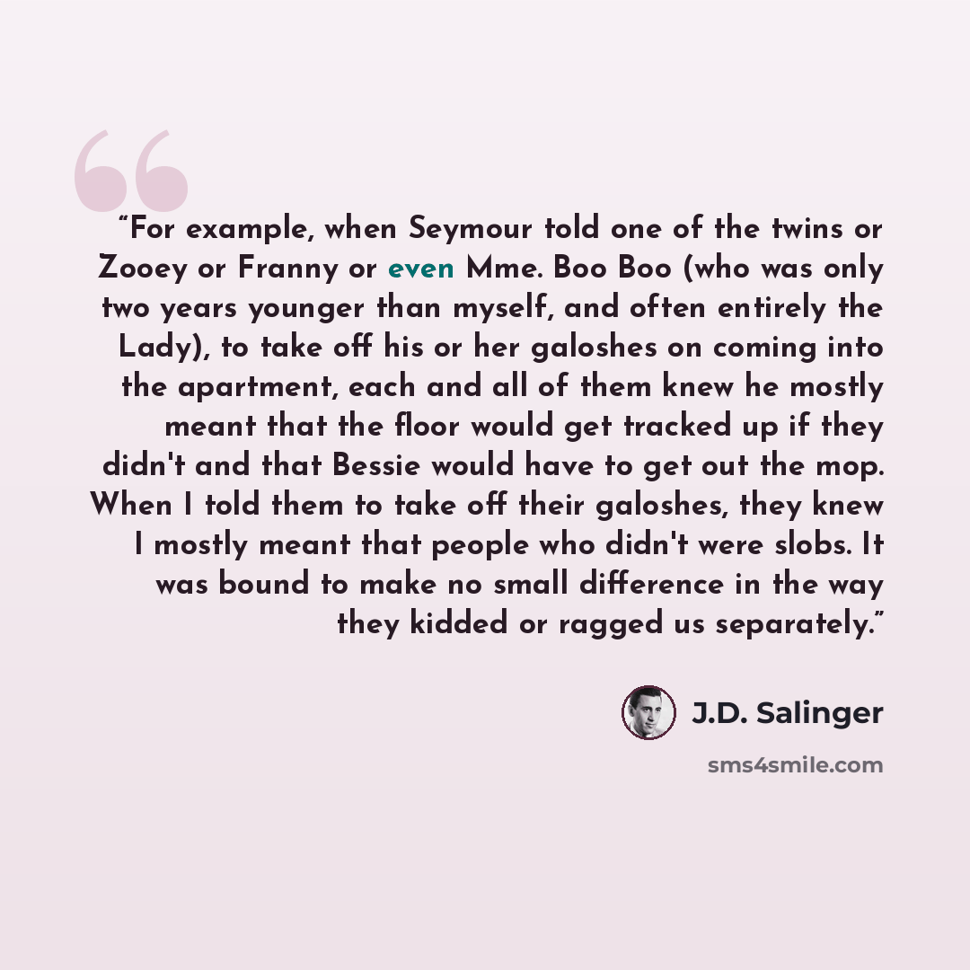 “For example, when Seymour told one of the twins or Zooey or Franny or even Mme. Boo Boo (who was only two years younger than myself, and often entirely the Lady), to take off his or her galoshes on coming into the apartment, each and all of them knew he mostly meant that the floor would get…” quote by J.D. Salinger