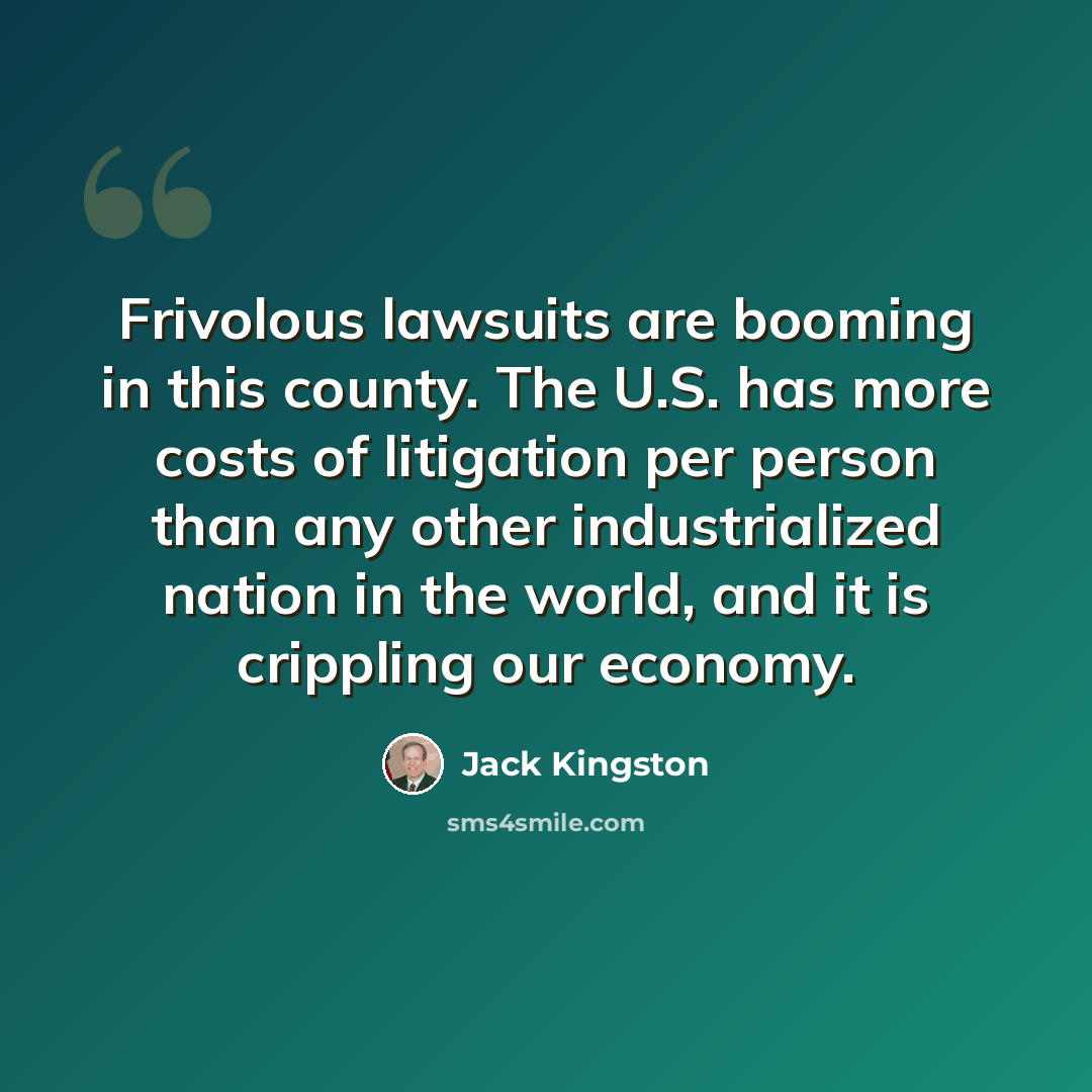“Frivolous lawsuits are booming in this county. The U.S. has more costs of litigation per person than any other industrialized nation in the world, and it is crippling our economy.” quote by Jack Kingston