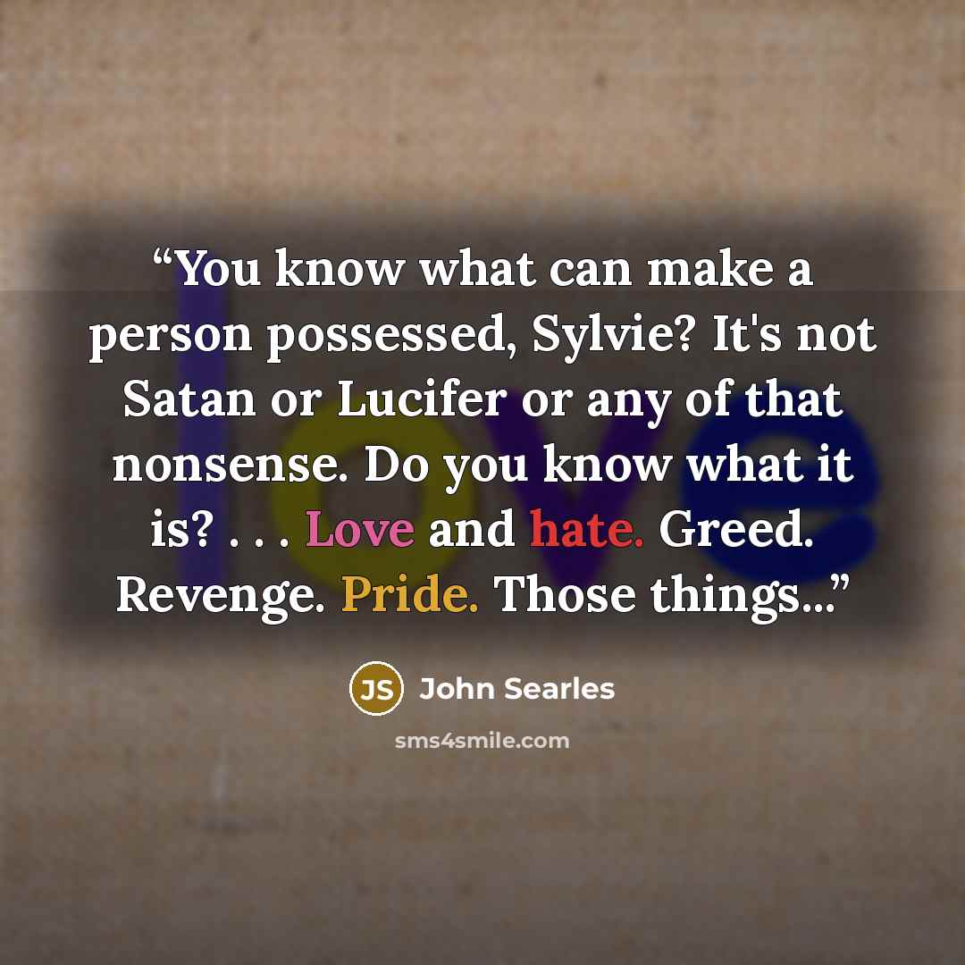 “You know what can make a person possessed, Sylvie? It's not Satan or Lucifer or any of that nonsense. Do you know what it is? . . . Love and hate. Greed. Revenge. Pride. Those things...” quote by John Searles