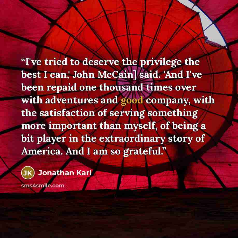 “I've tried to deserve the privilege the best I can,' John McCain] said. 'And I've been repaid one thousand times over with adventures and good company, with the satisfaction of serving something more important than myself, of being a bit player in the extraordinary story of America. And I am so…” quote by Jonathan Karl