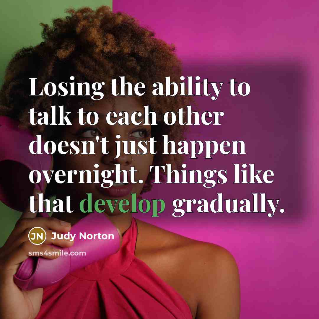 “Losing the ability to talk to each other doesn't just happen overnight. Things like that develop gradually.” quote by Judy Norton