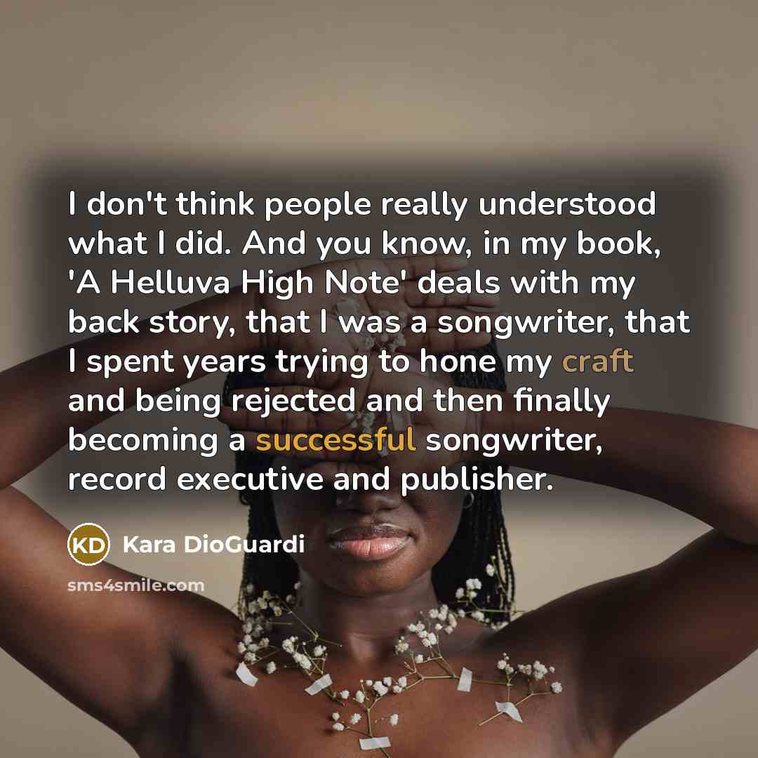 “I don't think people really understood what I did. And you know, in my book, 'A Helluva High Note' deals with my back story, that I was a songwriter, that I spent years trying to hone my craft and being rejected and then finally becoming a successful songwriter, record executive and publisher.” quote by Kara DioGuardi