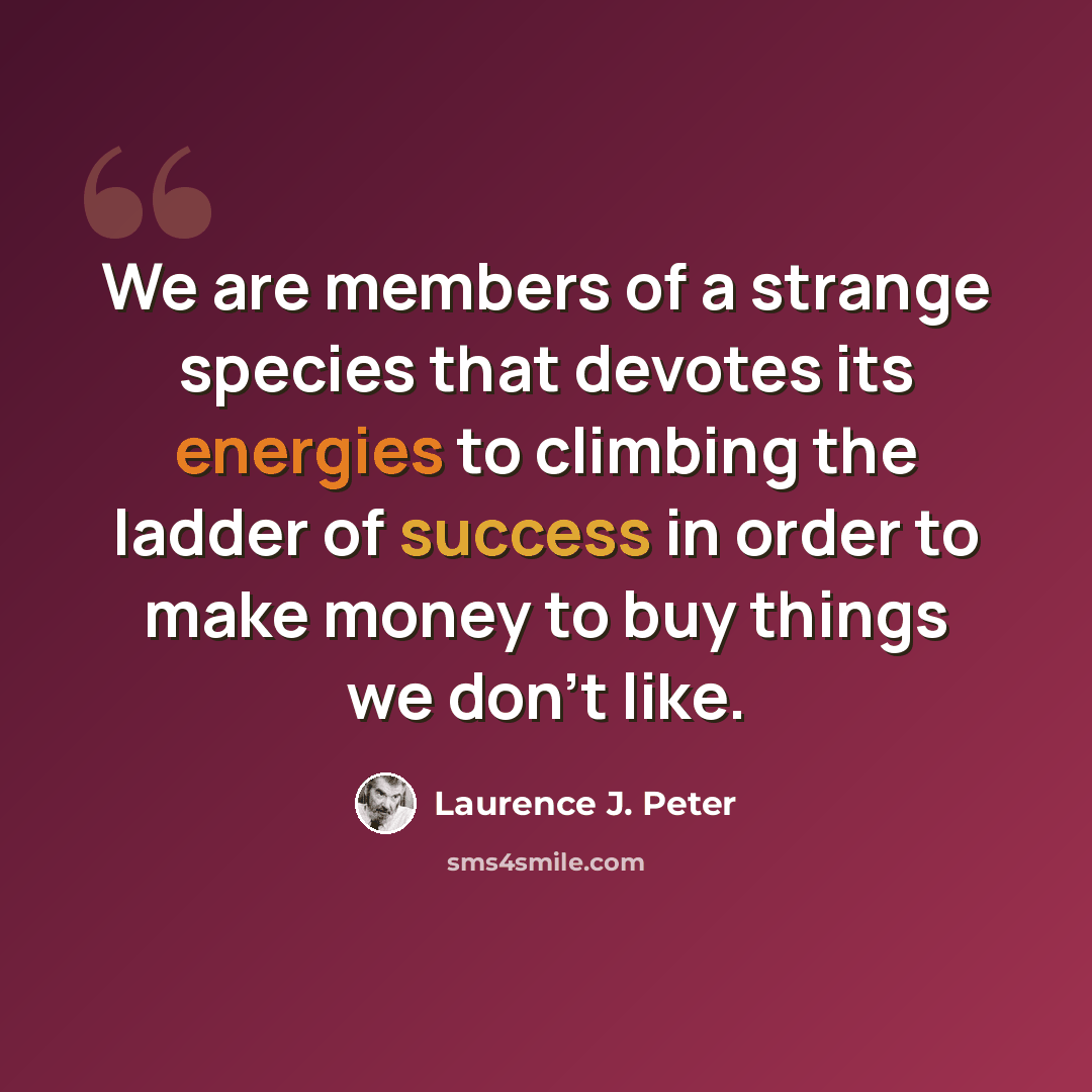 “We are members of a strange species that devotes its energies to climbing the ladder of success in order to make money to buy things we don't like.” quote by Laurence J. Peter