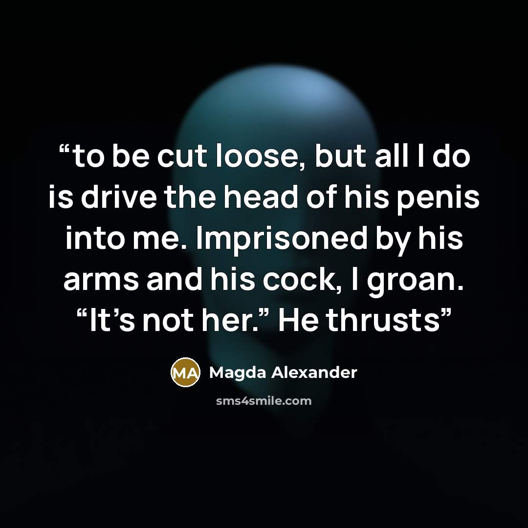 “to be cut loose, but all I do is drive the head of his penis into me. Imprisoned by his arms and his cock, I groan. “It’s not her.” He thrusts” quote by Magda Alexander