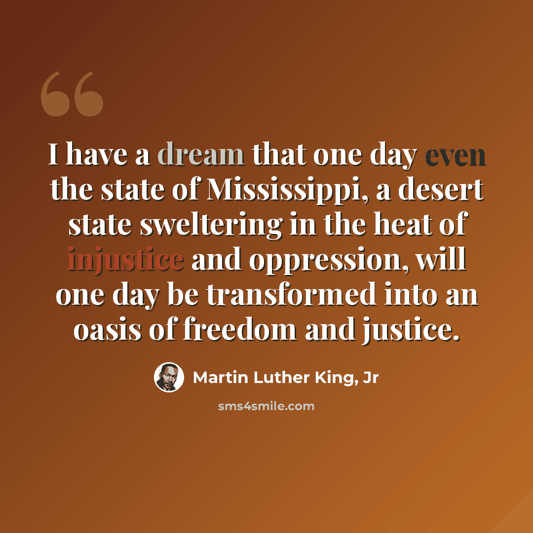 “I have a dream that one day even the state of Mississippi, a desert state sweltering in the heat of injustice and oppression, will one day be transformed into an oasis of freedom and justice.” quote by Martin Luther King, Jr