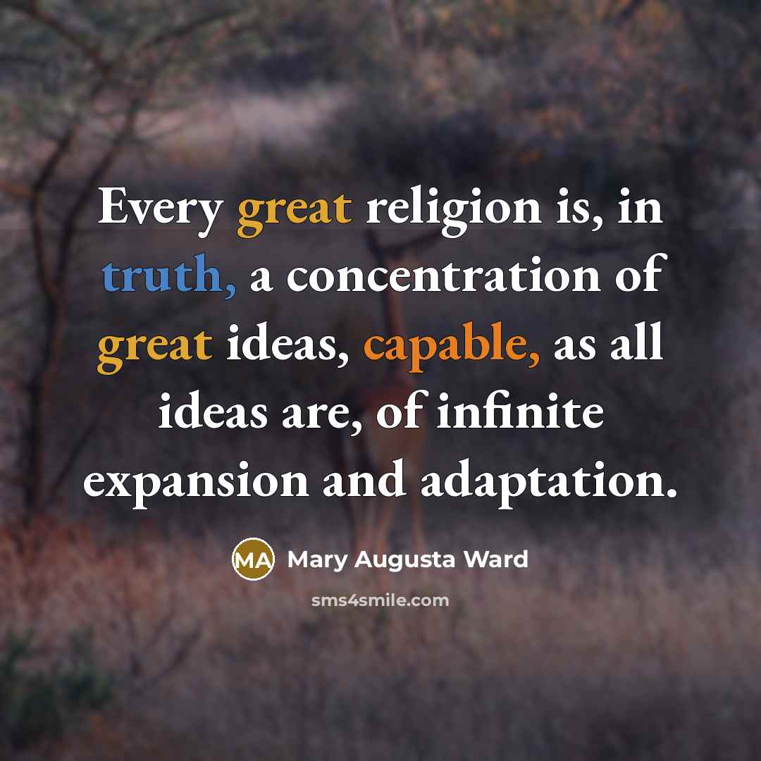 “Every great religion is, in truth, a concentration of great ideas, capable, as all ideas are, of infinite expansion and adaptation.” quote by Mary Augusta Ward