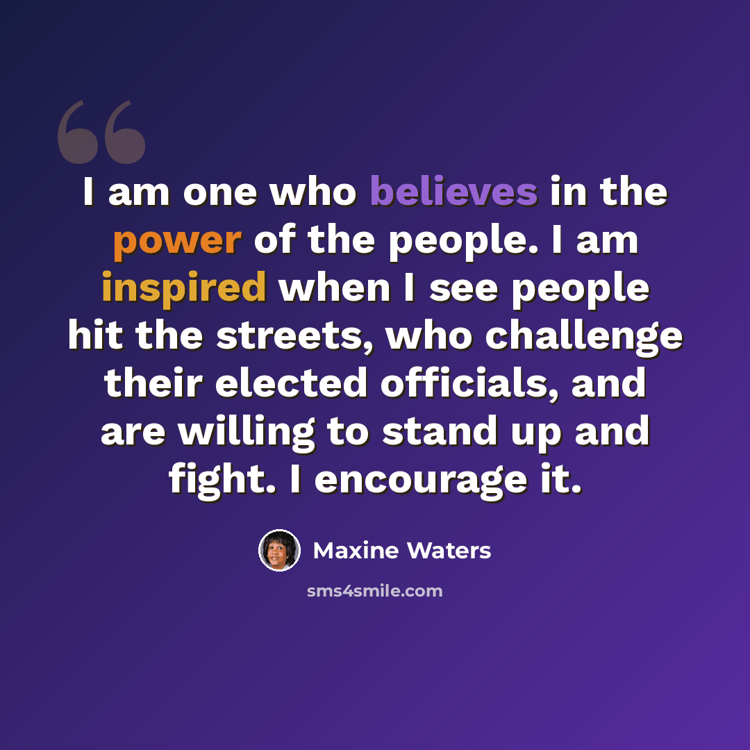 “I am one who believes in the power of the people. I am inspired when I see people hit the streets, who challenge their elected officials, and are willing to stand up and fight. I encourage it.” quote by Maxine Waters