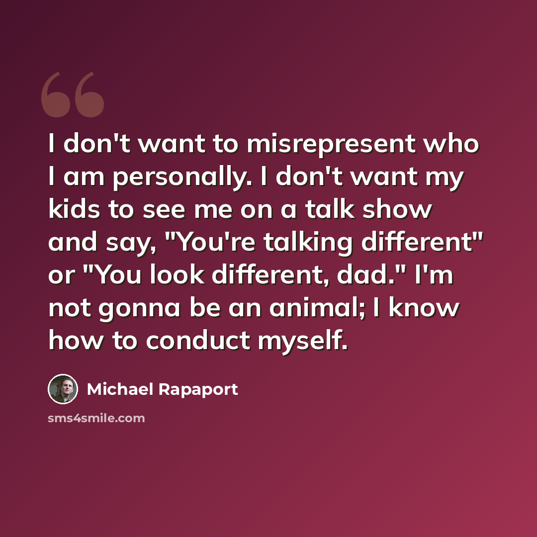 “I don't want to misrepresent who I am personally. I don't want my kids to see me on a talk show and say, "You're talking different" or "You look different, dad." I'm not gonna be an animal; I know how to conduct myself.” quote by Michael Rapaport