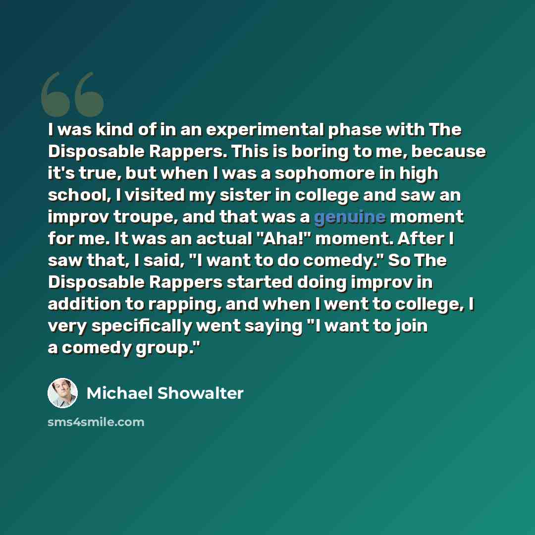 “I was kind of in an experimental phase with The Disposable Rappers. This is boring to me, because it's true, but when I was a sophomore in high school, I visited my sister in college and saw an improv troupe, and that was a genuine moment for me. It was an actual "Aha!" moment. After I saw that, I…” quote by Michael Showalter