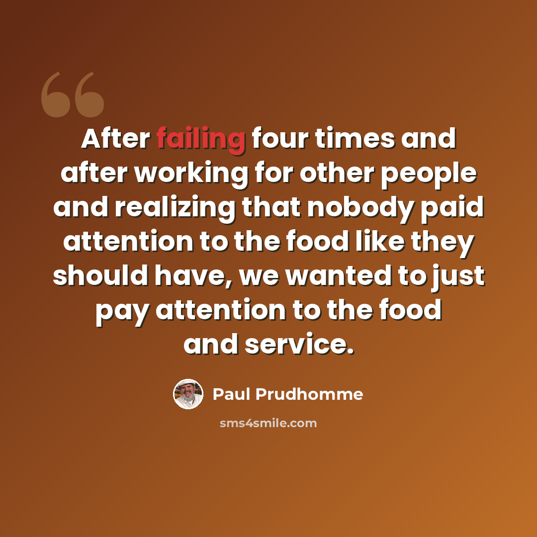 “After failing four times and after working for other people and realizing that nobody paid attention to the food like they should have, we wanted to just pay attention to the food and service.” quote by Paul Prudhomme