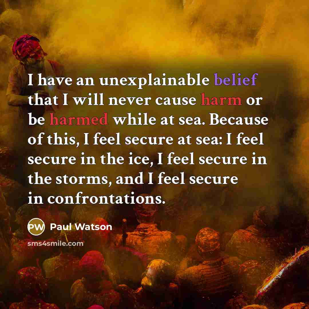 “I have an unexplainable belief that I will never cause harm or be harmed while at sea. Because of this, I feel secure at sea: I feel secure in the ice, I feel secure in the storms, and I feel secure in confrontations.” quote by Paul Watson