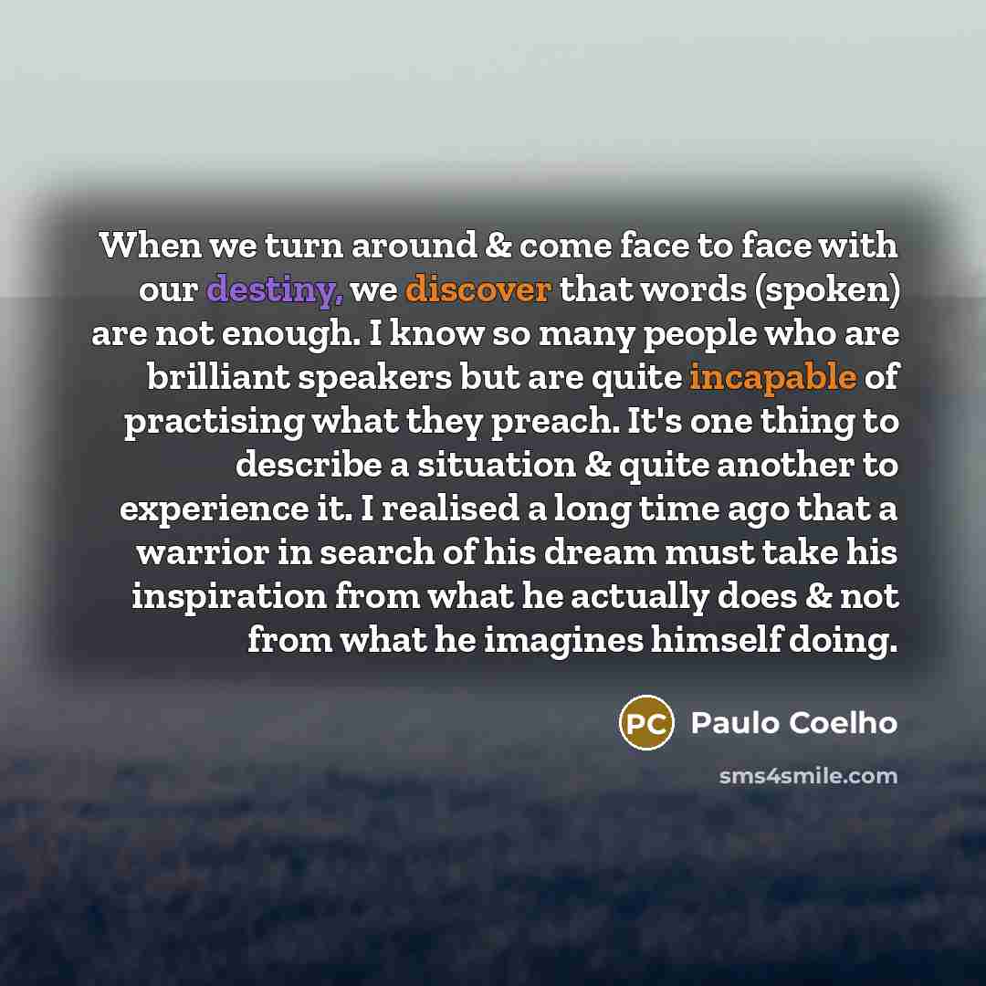 “When we turn around & come face to face with our destiny, we discover that words (spoken) are not enough. I know so many people who are brilliant speakers but are quite incapable of practising what they preach. It's one thing to describe a situation & quite another to experience it. I realised a…” quote by Paulo Coelho