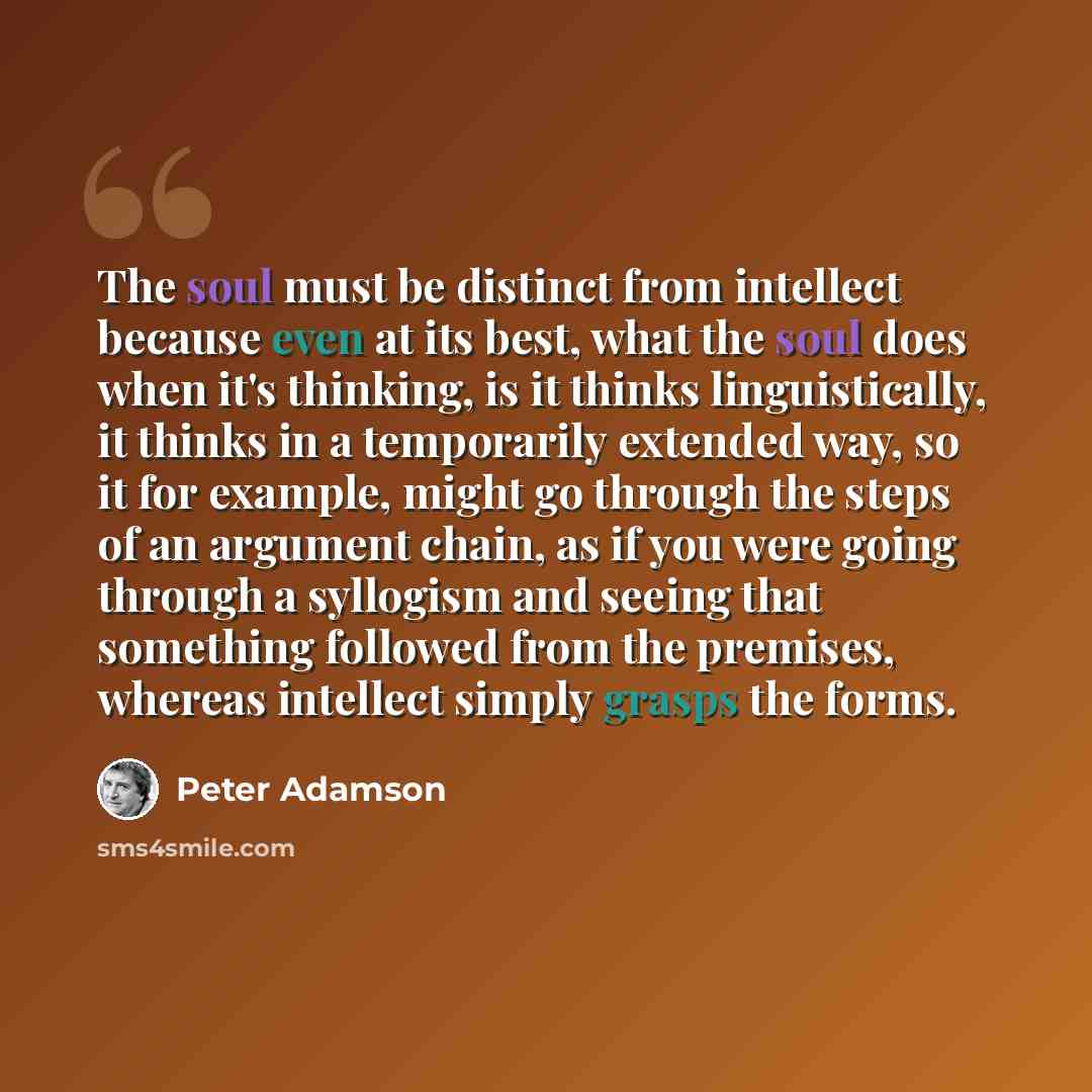 “The soul must be distinct from intellect because even at its best, what the soul does when it's thinking, is it thinks linguistically, it thinks in a temporarily extended way, so it for example, might go through the steps of an argument chain, as if you were going through a syllogism and seeing…” quote by Peter Adamson