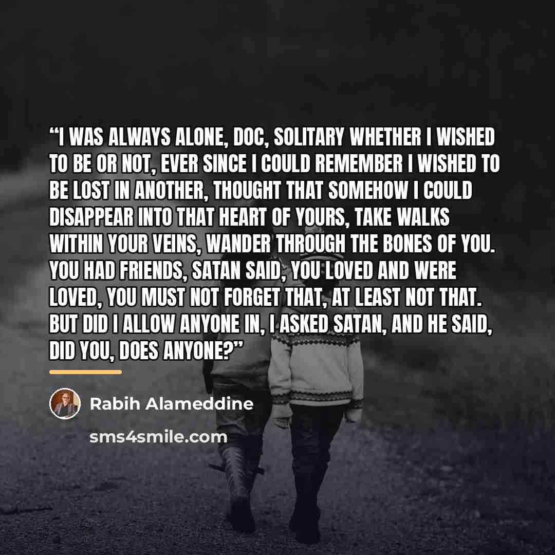 “I was always alone, Doc, solitary whether I wished to be or not, ever since I could remember I wished to be lost in another, thought that somehow I could disappear into that heart of yours, take walks within your veins, wander through the bones of you. You had friends, Satan said, you loved and…” quote by Rabih Alameddine