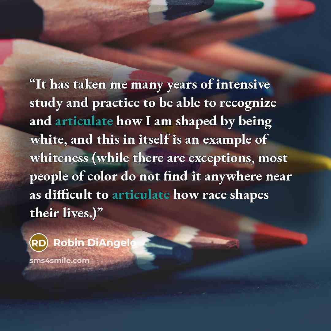 “It has taken me many years of intensive study and practice to be able to recognize and articulate how I am shaped by being white, and this in itself is an example of whiteness (while there are exceptions, most people of color do not find it anywhere near as difficult to articulate how race shapes…” quote by Robin DiAngelo